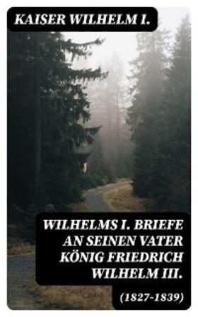 Wilhelm I. |  Wilhelms I. Briefe an seinen Vater König Friedrich Wilhelm III. (1827-1839) | eBook | Sack Fachmedien