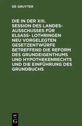 Degruyter |  Die in der XIII. Session des Landesausschusses für Elsaß- Lothringen neu vorgelegten Gesetzentwürfe betreffend die Reform des Grundeigenthums und Hypothekenrechts und die Einführung des Grundbuchs | Buch |  Sack Fachmedien