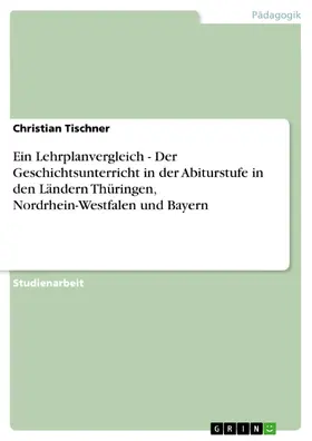 Tischner |  Ein Lehrplanvergleich - Der Geschichtsunterricht in der Abiturstufe in den Ländern Thüringen, Nordrhein-Westfalen und Bayern | eBook | Sack Fachmedien