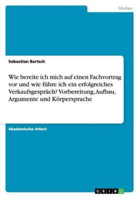 Bartsch |  Wie bereite ich mich auf einen Fachvortrag vor und wie führe ich ein erfolgreiches Verkaufsgespräch? Vorbereitung, Aufbau, Argumente und Körpersprache | Buch |  Sack Fachmedien