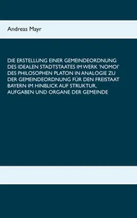 Mayr |  Die Erstellung einer Gemeindeordnung des idealen Stadtstaates im Werk 'Nomoi' des Philosophen Platon in Analogie zu der Gemeindeordnung für den Freistaat Bayern im Hinblick auf Struktur, Aufgaben und Organe der Gemeinde | Buch |  Sack Fachmedien