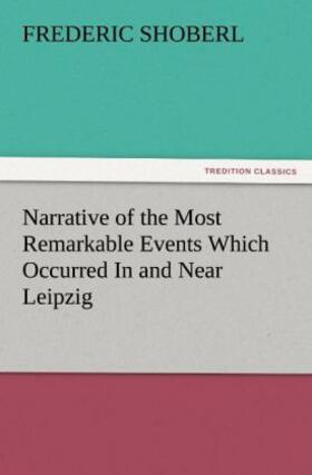 Shoberl |  Narrative of the Most Remarkable Events Which Occurred In and Near Leipzig Immediately Before, During, And Subsequent To, The Sanguinary Series Of Engagements Between The Allied Armies Of The French, From The 14th To The 19th October, 1813 | Buch |  Sack Fachmedien
