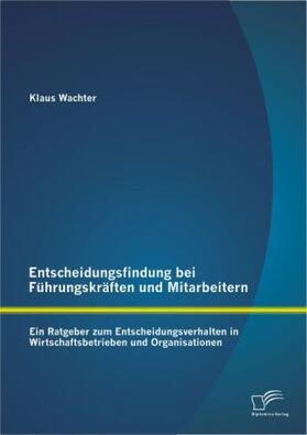 Wachter |  Entscheidungsfindung bei Führungskräften und Mitarbeitern: Ein Ratgeber zum Entscheidungsverhalten in Wirtschaftsbetrieben und Organisationen | Buch |  Sack Fachmedien
